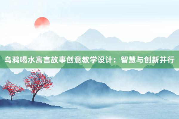 乌鸦喝水寓言故事创意教学设计：智慧与创新并行